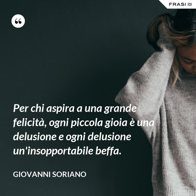 Per chi aspira a una grande felicità, ogni piccola gioia è una delusione e ogni delusione un'insopportabile beffa. - Giovanni Soriano