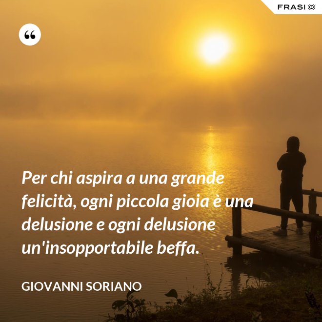 Per chi aspira a una grande felicità, ogni piccola gioia è una delusione e ogni delusione un'insopportabile beffa. - Giovanni Soriano