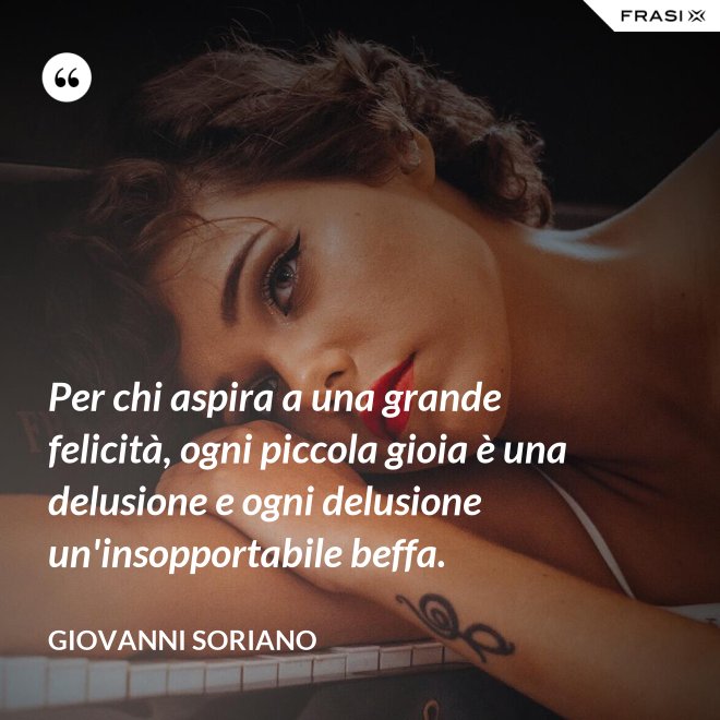 Per chi aspira a una grande felicità, ogni piccola gioia è una delusione e ogni delusione un'insopportabile beffa. - Giovanni Soriano