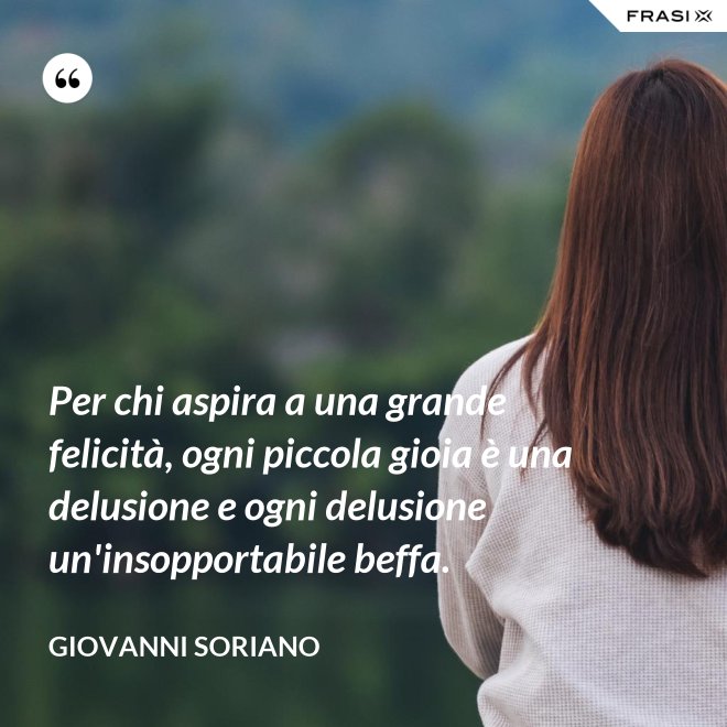 Per chi aspira a una grande felicità, ogni piccola gioia è una delusione e ogni delusione un'insopportabile beffa. - Giovanni Soriano