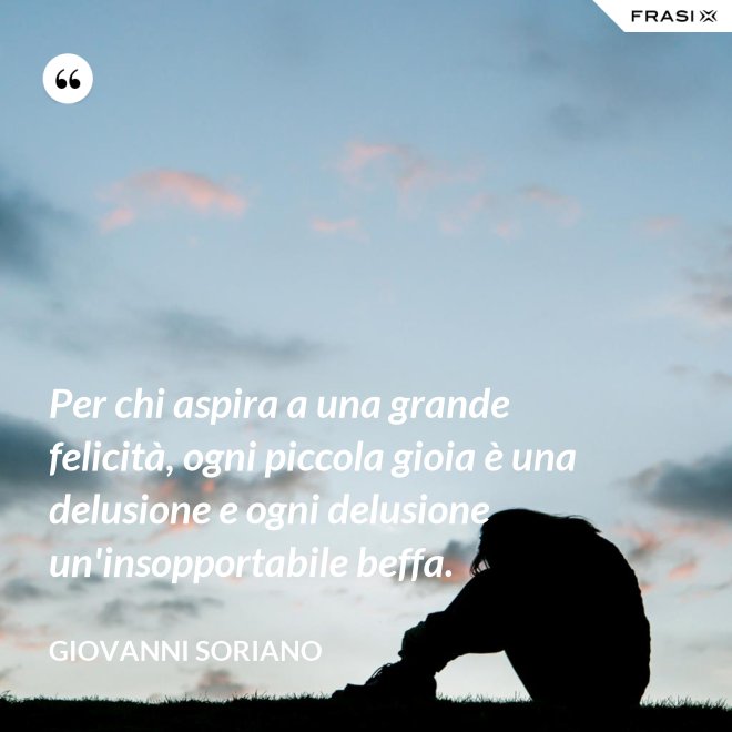 Per chi aspira a una grande felicità, ogni piccola gioia è una delusione e ogni delusione un'insopportabile beffa. - Giovanni Soriano