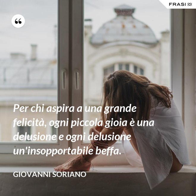 Per chi aspira a una grande felicità, ogni piccola gioia è una delusione e ogni delusione un'insopportabile beffa. - Giovanni Soriano