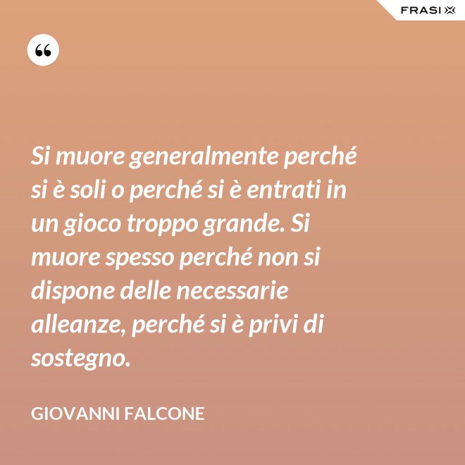 Si muore generalmente perché si è soli o perché si è entrati in un gioco troppo grande. Si muore spesso perché non si dispone delle necessarie alleanze, perché si è privi di sostegno. - Giovanni Falcone