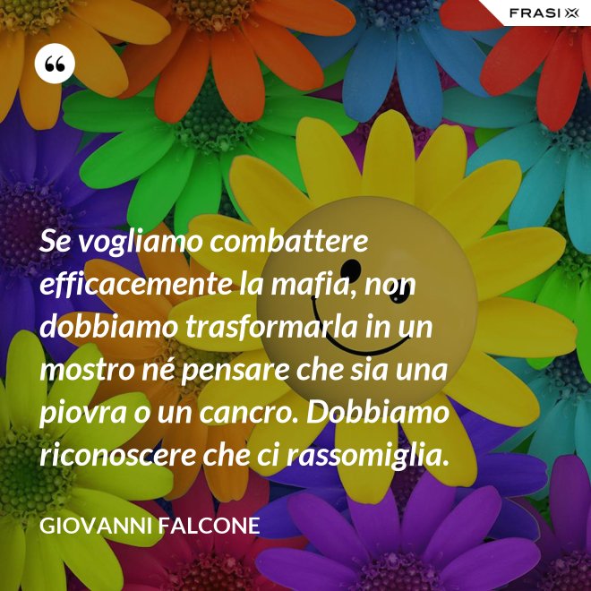 Se vogliamo combattere efficacemente la mafia, non dobbiamo trasformarla in un mostro né pensare che sia una piovra o un cancro. Dobbiamo riconoscere che ci rassomiglia. - Giovanni Falcone