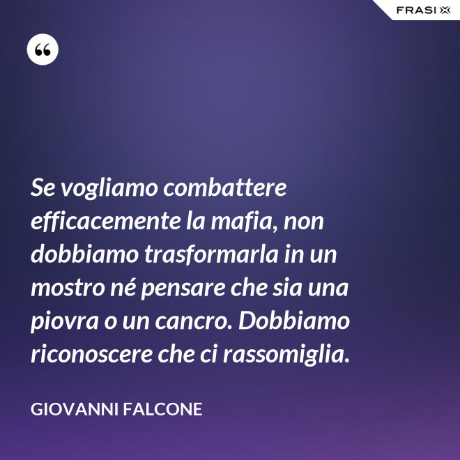 Se vogliamo combattere efficacemente la mafia, non dobbiamo trasformarla in un mostro né pensare che sia una piovra o un cancro. Dobbiamo riconoscere che ci rassomiglia. - Giovanni Falcone