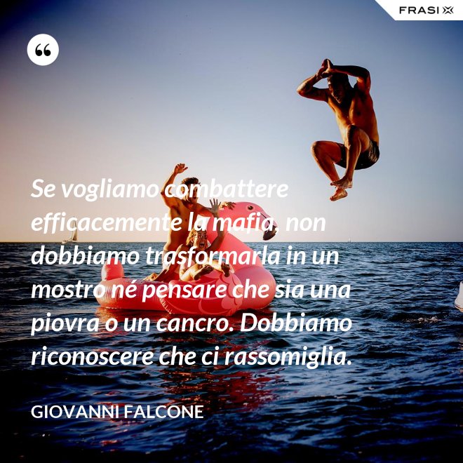 Se vogliamo combattere efficacemente la mafia, non dobbiamo trasformarla in un mostro né pensare che sia una piovra o un cancro. Dobbiamo riconoscere che ci rassomiglia. - Giovanni Falcone