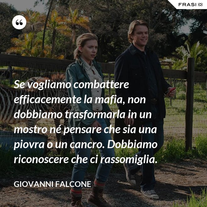 Se vogliamo combattere efficacemente la mafia, non dobbiamo trasformarla in un mostro né pensare che sia una piovra o un cancro. Dobbiamo riconoscere che ci rassomiglia. - Giovanni Falcone