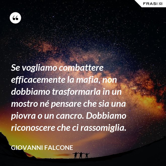 Se vogliamo combattere efficacemente la mafia, non dobbiamo trasformarla in un mostro né pensare che sia una piovra o un cancro. Dobbiamo riconoscere che ci rassomiglia. - Giovanni Falcone