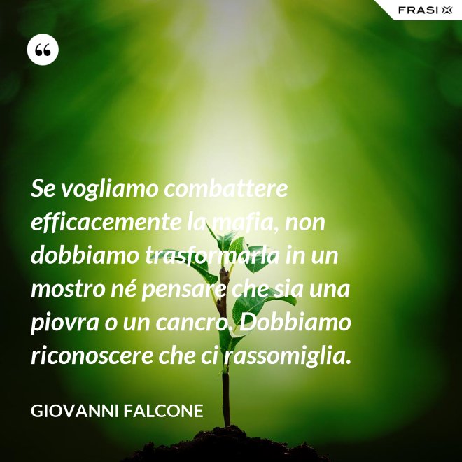 Se vogliamo combattere efficacemente la mafia, non dobbiamo trasformarla in un mostro né pensare che sia una piovra o un cancro. Dobbiamo riconoscere che ci rassomiglia. - Giovanni Falcone