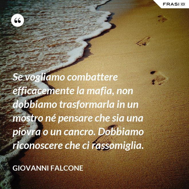 Se vogliamo combattere efficacemente la mafia, non dobbiamo trasformarla in un mostro né pensare che sia una piovra o un cancro. Dobbiamo riconoscere che ci rassomiglia. - Giovanni Falcone