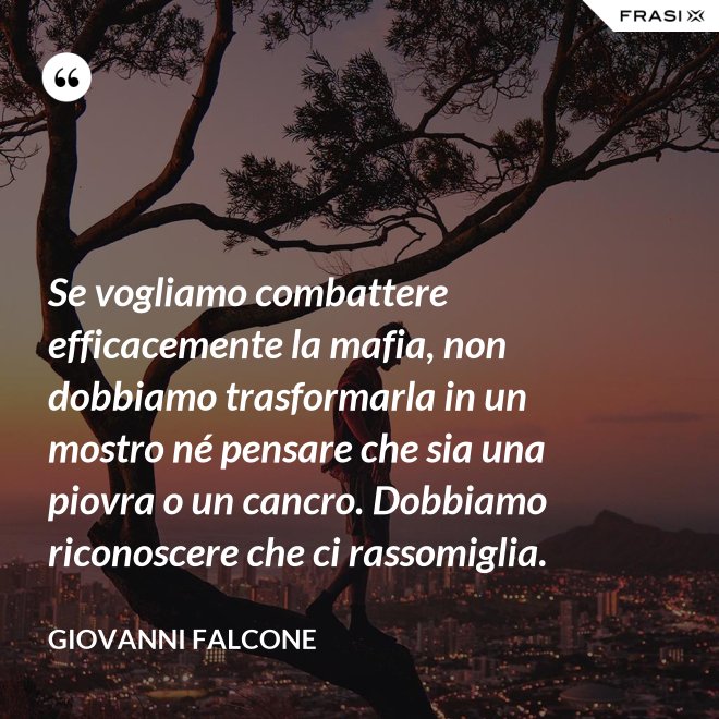 Se vogliamo combattere efficacemente la mafia, non dobbiamo trasformarla in un mostro né pensare che sia una piovra o un cancro. Dobbiamo riconoscere che ci rassomiglia. - Giovanni Falcone