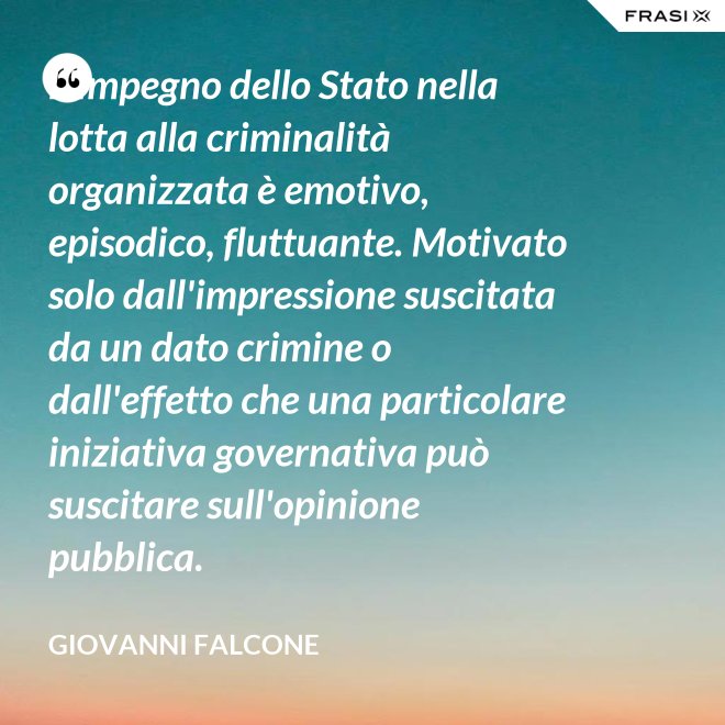 L'impegno dello Stato nella lotta alla criminalità organizzata è emotivo, episodico, fluttuante. Motivato solo dall'impressione suscitata da un dato crimine o dall'effetto che una particolare iniziativa governativa può suscitare sull'opinione pubblica. - Giovanni Falcone