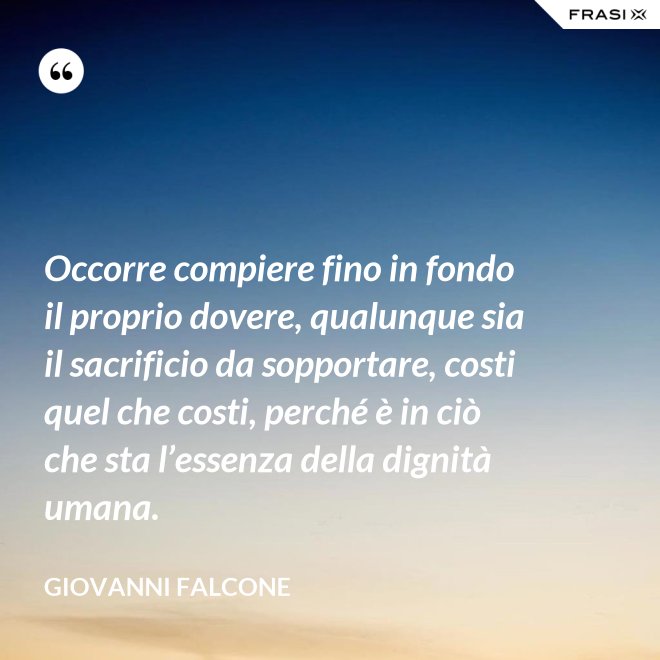 Occorre compiere fino in fondo il proprio dovere, qualunque sia il sacrificio da sopportare, costi quel che costi, perché è in ciò che sta l’essenza della dignità umana. - Giovanni Falcone