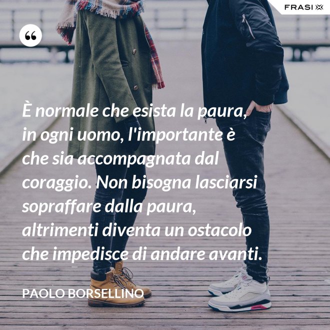 È normale che esista la paura, in ogni uomo, l'importante è che sia accompagnata dal coraggio. Non bisogna lasciarsi sopraffare dalla paura, altrimenti diventa un ostacolo che impedisce di andare avanti. - Paolo Borsellino
