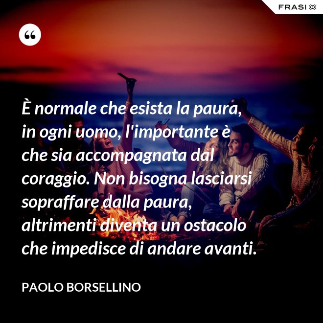 È normale che esista la paura, in ogni uomo, l'importante è che sia accompagnata dal coraggio. Non bisogna lasciarsi sopraffare dalla paura, altrimenti diventa un ostacolo che impedisce di andare avanti. - Paolo Borsellino