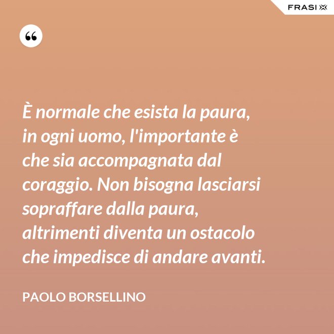 È normale che esista la paura, in ogni uomo, l'importante è che sia accompagnata dal coraggio. Non bisogna lasciarsi sopraffare dalla paura, altrimenti diventa un ostacolo che impedisce di andare avanti. - Paolo Borsellino
