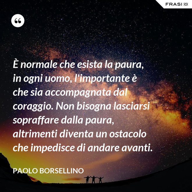 È normale che esista la paura, in ogni uomo, l'importante è che sia accompagnata dal coraggio. Non bisogna lasciarsi sopraffare dalla paura, altrimenti diventa un ostacolo che impedisce di andare avanti. - Paolo Borsellino