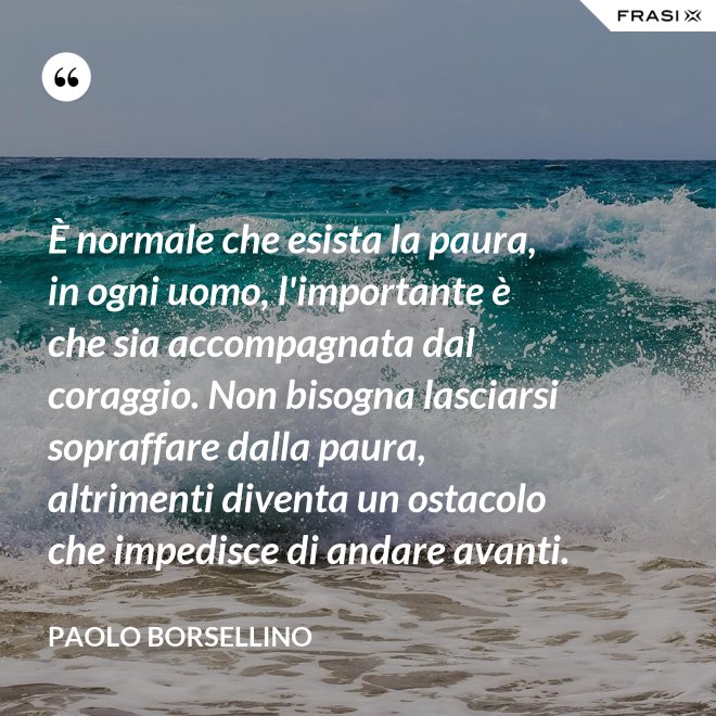 È normale che esista la paura, in ogni uomo, l'importante è che sia accompagnata dal coraggio. Non bisogna lasciarsi sopraffare dalla paura, altrimenti diventa un ostacolo che impedisce di andare avanti. - Paolo Borsellino