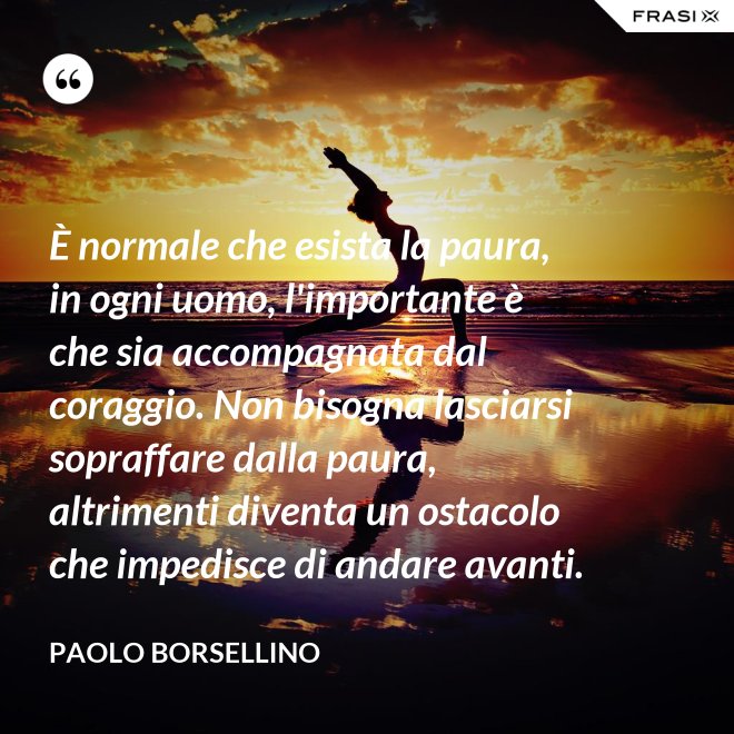 È normale che esista la paura, in ogni uomo, l'importante è che sia accompagnata dal coraggio. Non bisogna lasciarsi sopraffare dalla paura, altrimenti diventa un ostacolo che impedisce di andare avanti. - Paolo Borsellino