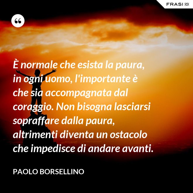 È normale che esista la paura, in ogni uomo, l'importante è che sia accompagnata dal coraggio. Non bisogna lasciarsi sopraffare dalla paura, altrimenti diventa un ostacolo che impedisce di andare avanti. - Paolo Borsellino