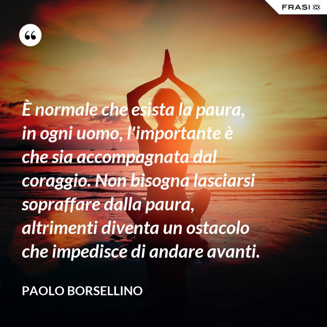 È normale che esista la paura, in ogni uomo, l'importante è che sia accompagnata dal coraggio. Non bisogna lasciarsi sopraffare dalla paura, altrimenti diventa un ostacolo che impedisce di andare avanti. - Paolo Borsellino