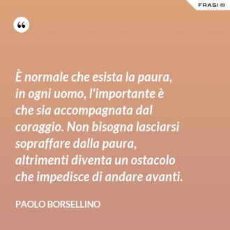 È normale che esista la paura, in ogni uomo, l'importante è che sia accompagnata dal coraggio. Non bisogna lasciarsi sopraffare dalla paura, altrimenti diventa un ostacolo che impedisce di andare avanti. - Paolo Borsellino