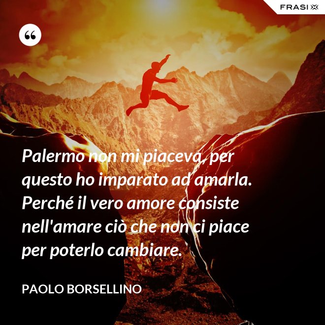 Palermo non mi piaceva, per questo ho imparato ad amarla. Perché il vero amore consiste nell'amare ciò che non ci piace per poterlo cambiare. - Paolo Borsellino