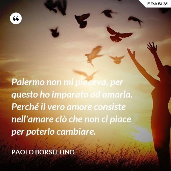 Palermo non mi piaceva, per questo ho imparato ad amarla. Perché il vero amore consiste nell'amare ciò che non ci piace per poterlo cambiare. - Paolo Borsellino