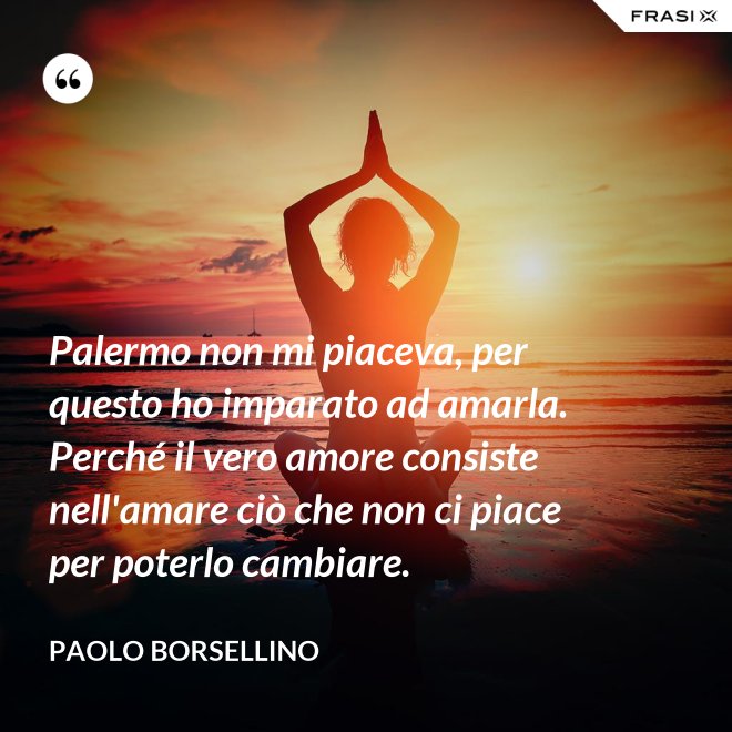 Palermo non mi piaceva, per questo ho imparato ad amarla. Perché il vero amore consiste nell'amare ciò che non ci piace per poterlo cambiare. - Paolo Borsellino