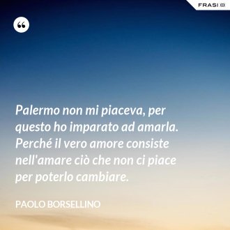 Palermo non mi piaceva, per questo ho imparato ad amarla. Perché il vero amore consiste nell'amare ciò che non ci piace per poterlo cambiare. - Paolo Borsellino