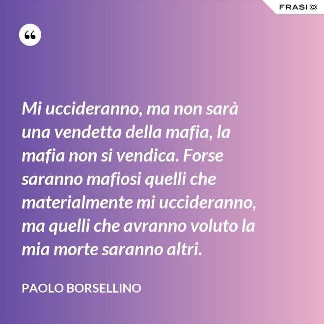 Mi uccideranno, ma non sarà una vendetta della mafia, la mafia non si vendica. Forse saranno mafiosi quelli che materialmente mi uccideranno, ma quelli che avranno voluto la mia morte saranno altri. - Paolo Borsellino