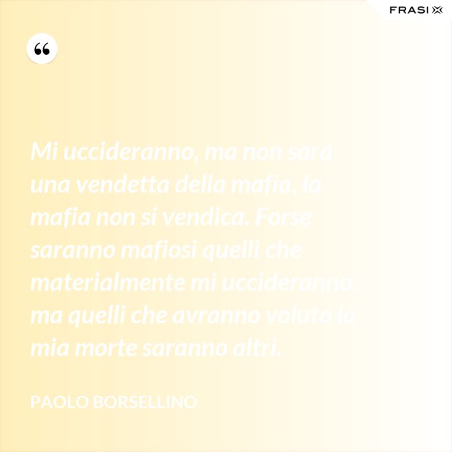 Mi uccideranno, ma non sarà una vendetta della mafia, la mafia non si vendica. Forse saranno mafiosi quelli che materialmente mi uccideranno, ma quelli che avranno voluto la mia morte saranno altri. - Paolo Borsellino