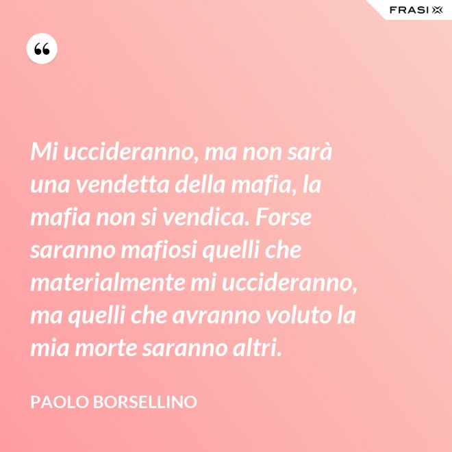 Mi uccideranno, ma non sarà una vendetta della mafia, la mafia non si vendica. Forse saranno mafiosi quelli che materialmente mi uccideranno, ma quelli che avranno voluto la mia morte saranno altri. - Paolo Borsellino