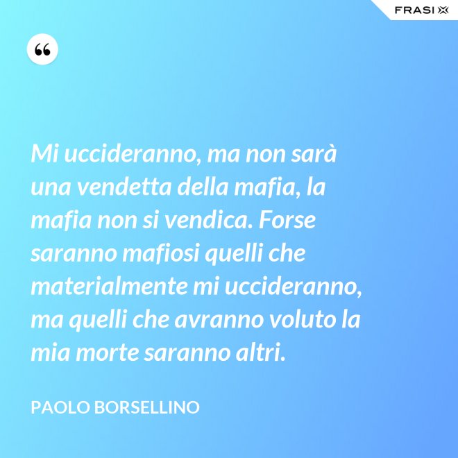 Mi uccideranno, ma non sarà una vendetta della mafia, la mafia non si vendica. Forse saranno mafiosi quelli che materialmente mi uccideranno, ma quelli che avranno voluto la mia morte saranno altri. - Paolo Borsellino