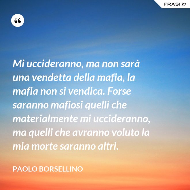 Mi uccideranno, ma non sarà una vendetta della mafia, la mafia non si vendica. Forse saranno mafiosi quelli che materialmente mi uccideranno, ma quelli che avranno voluto la mia morte saranno altri. - Paolo Borsellino
