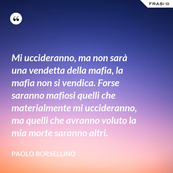 Mi uccideranno, ma non sarà una vendetta della mafia, la mafia non si vendica. Forse saranno mafiosi quelli che materialmente mi uccideranno, ma quelli che avranno voluto la mia morte saranno altri. - Paolo Borsellino