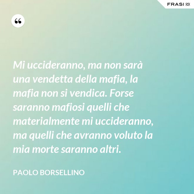 Mi uccideranno, ma non sarà una vendetta della mafia, la mafia non si vendica. Forse saranno mafiosi quelli che materialmente mi uccideranno, ma quelli che avranno voluto la mia morte saranno altri. - Paolo Borsellino