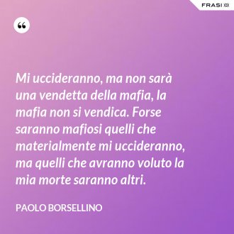 Mi uccideranno, ma non sarà una vendetta della mafia, la mafia non si vendica. Forse saranno mafiosi quelli che materialmente mi uccideranno, ma quelli che avranno voluto la mia morte saranno altri. - Paolo Borsellino
