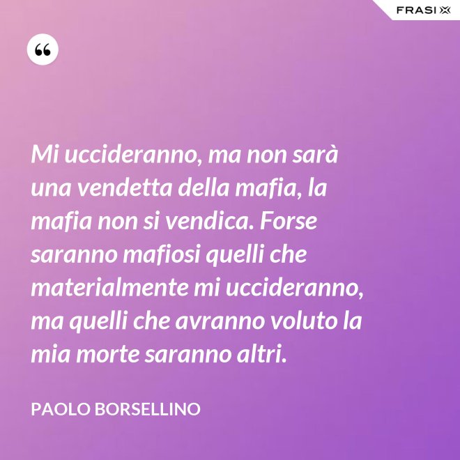Mi uccideranno, ma non sarà una vendetta della mafia, la mafia non si vendica. Forse saranno mafiosi quelli che materialmente mi uccideranno, ma quelli che avranno voluto la mia morte saranno altri. - Paolo Borsellino