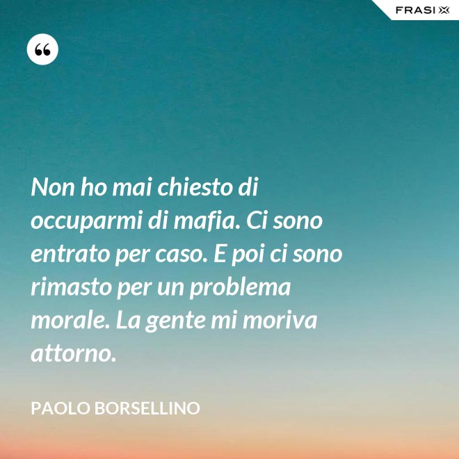 Non ho mai chiesto di occuparmi di mafia. Ci sono entrato per caso. E poi ci sono rimasto per un problema morale. La gente mi moriva attorno. - Paolo Borsellino