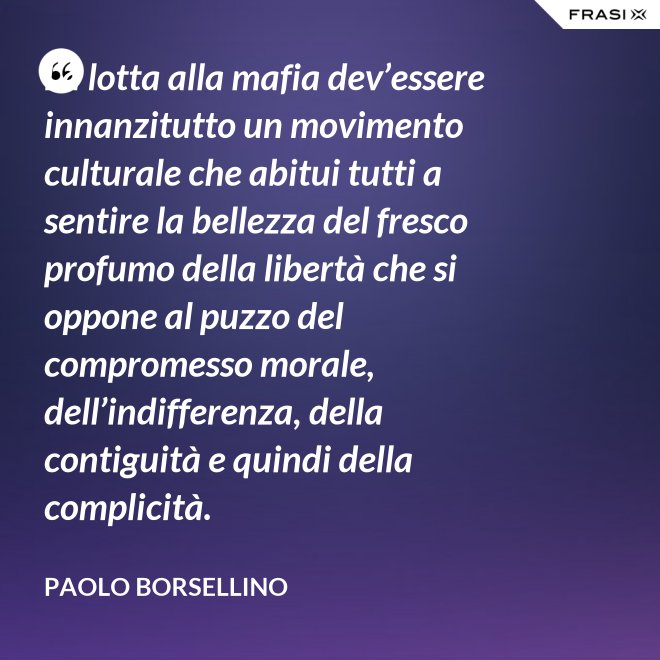 La lotta alla mafia dev’essere innanzitutto un movimento culturale che abitui tutti a sentire la bellezza del fresco profumo della libertà che si oppone al puzzo del compromesso morale, dell’indifferenza, della contiguità e quindi della complicità. - Paolo Borsellino