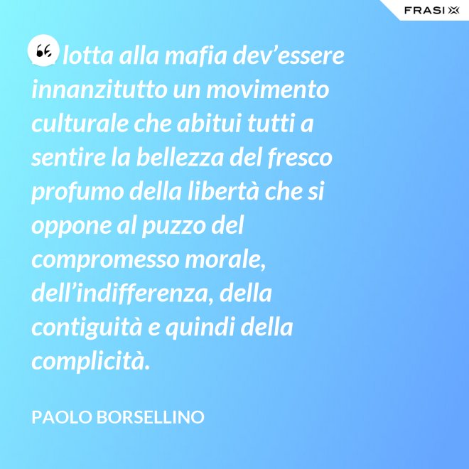 La lotta alla mafia dev’essere innanzitutto un movimento culturale che abitui tutti a sentire la bellezza del fresco profumo della libertà che si oppone al puzzo del compromesso morale, dell’indifferenza, della contiguità e quindi della complicità. - Paolo Borsellino