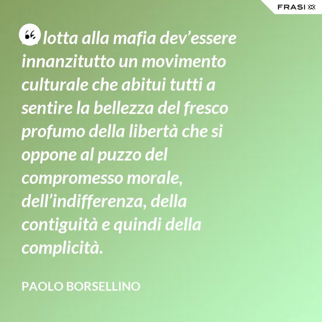 La lotta alla mafia dev’essere innanzitutto un movimento culturale che abitui tutti a sentire la bellezza del fresco profumo della libertà che si oppone al puzzo del compromesso morale, dell’indifferenza, della contiguità e quindi della complicità. - Paolo Borsellino
