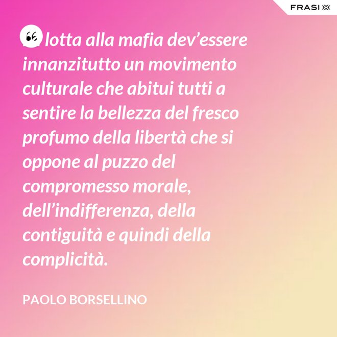 La lotta alla mafia dev’essere innanzitutto un movimento culturale che abitui tutti a sentire la bellezza del fresco profumo della libertà che si oppone al puzzo del compromesso morale, dell’indifferenza, della contiguità e quindi della complicità. - Paolo Borsellino