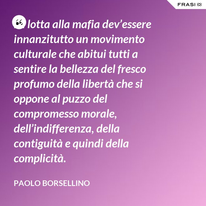 La lotta alla mafia dev’essere innanzitutto un movimento culturale che abitui tutti a sentire la bellezza del fresco profumo della libertà che si oppone al puzzo del compromesso morale, dell’indifferenza, della contiguità e quindi della complicità. - Paolo Borsellino