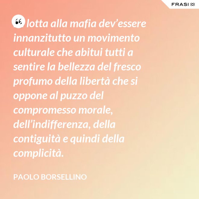 La lotta alla mafia dev’essere innanzitutto un movimento culturale che abitui tutti a sentire la bellezza del fresco profumo della libertà che si oppone al puzzo del compromesso morale, dell’indifferenza, della contiguità e quindi della complicità. - Paolo Borsellino