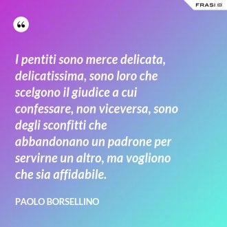 I pentiti sono merce delicata, delicatissima, sono loro che scelgono il giudice a cui confessare, non viceversa, sono degli sconfitti che abbandonano un padrone per servirne un altro, ma vogliono che sia affidabile. - Paolo Borsellino