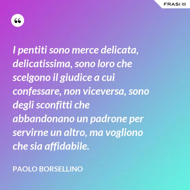 I pentiti sono merce delicata, delicatissima, sono loro che scelgono il giudice a cui confessare, non viceversa, sono degli sconfitti che abbandonano un padrone per servirne un altro, ma vogliono che sia affidabile. - Paolo Borsellino