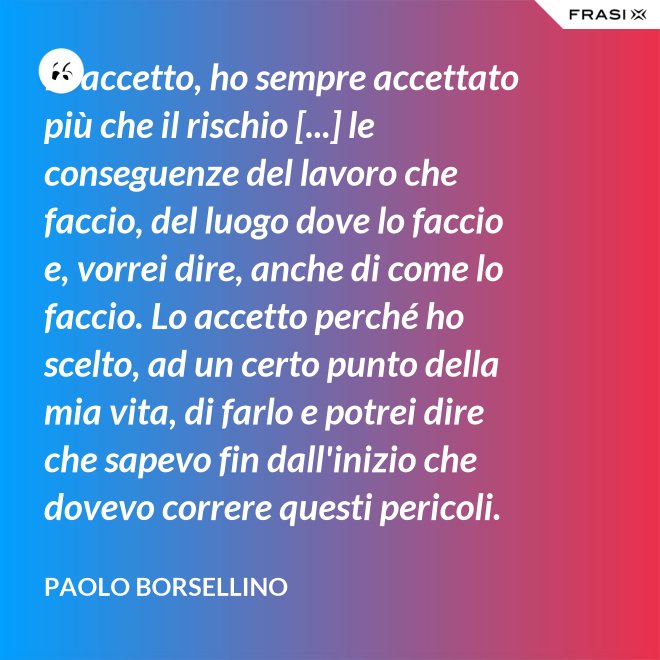 Io accetto, ho sempre accettato più che il rischio [...] le conseguenze del lavoro che faccio, del luogo dove lo faccio e, vorrei dire, anche di come lo faccio. Lo accetto perché ho scelto, ad un certo punto della mia vita, di farlo e potrei dire che sapevo fin dall'inizio che dovevo correre questi pericoli. - Paolo Borsellino