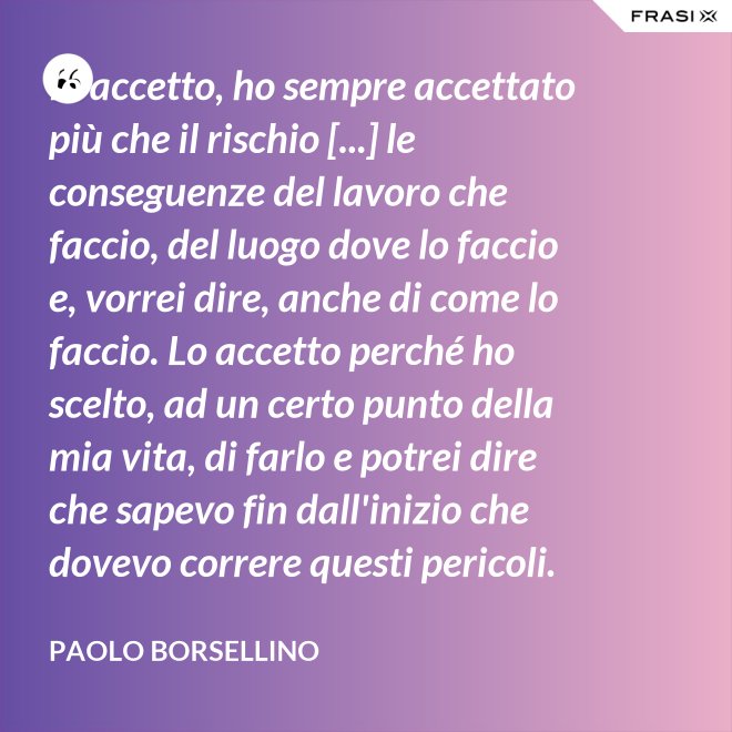 Io accetto, ho sempre accettato più che il rischio [...] le conseguenze del lavoro che faccio, del luogo dove lo faccio e, vorrei dire, anche di come lo faccio. Lo accetto perché ho scelto, ad un certo punto della mia vita, di farlo e potrei dire che sapevo fin dall'inizio che dovevo correre questi pericoli. - Paolo Borsellino